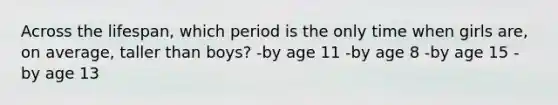 Across the lifespan, which period is the only time when girls are, on average, taller than boys? -by age 11 -by age 8 -by age 15 -by age 13