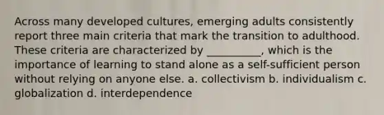 Across many developed cultures, emerging adults consistently report three main criteria that mark the transition to adulthood. These criteria are characterized by __________, which is the importance of learning to stand alone as a self-sufficient person without relying on anyone else. a. collectivism b. individualism c. globalization d. interdependence