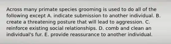 ​Across many primate species grooming is used to do all of the following except A. ​indicate submission to another individual. ​B. create a threatening posture that will lead to aggression. ​C. reinforce existing social relationships. D​. comb and clean an individual's fur. ​E. provide reassurance to another individual.