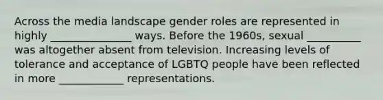 Across the media landscape gender roles are represented in highly _______________ ways. Before the 1960s, sexual __________ was altogether absent from television. Increasing levels of tolerance and acceptance of LGBTQ people have been reflected in more ____________ representations.