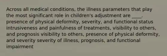 Across all medical conditions, the illness parameters that play the most significant role in children's adjustment are ____. presence of physical deformity, severity, and functional status intrusiveness and painfulness of treatments, visibility to others, and prognosis visibility to others, presence of physical deformity, and severity severity of illness, prognosis, and functional impairment