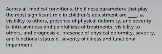 Across all medical conditions, the illness parameters that play the most significant role in children's adjustment are ____. a. visibility to others, presence of physical deformity, and severity b. intrusiveness and painfulness of treatments, visibility to others, and prognosis c. presence of physical deformity, severity, and functional status d. severity of illness and functional impairment