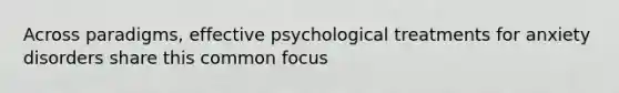 Across paradigms, effective psychological treatments for anxiety disorders share this common focus