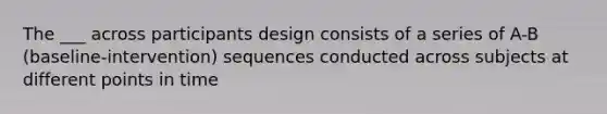 The ___ across participants design consists of a series of A-B (baseline-intervention) sequences conducted across subjects at different points in time