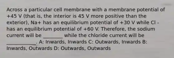 Across a particular cell membrane with a membrane potential of +45 V (that is, the interior is 45 V more positive than the exterior), Na+ has an equilibrium potential of +30 V while Cl - has an equilibrium potential of +60 V. Therefore, the sodium current will be ________ while the chloride current will be ____________. A: Inwards, Inwards C: Outwards, Inwards B: Inwards, Outwards D: Outwards, Outwards