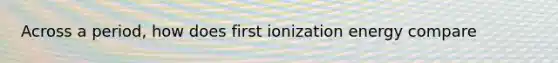 Across a period, how does first ionization energy compare