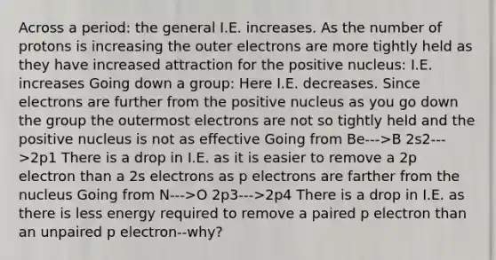 Across a period: the general I.E. increases. As the number of protons is increasing the outer electrons are more tightly held as they have increased attraction for the positive nucleus: I.E. increases Going down a group: Here I.E. decreases. Since electrons are further from the positive nucleus as you go down the group the outermost electrons are not so tightly held and the positive nucleus is not as effective Going from Be--->B 2s2--->2p1 There is a drop in I.E. as it is easier to remove a 2p electron than a 2s electrons as p electrons are farther from the nucleus Going from N--->O 2p3--->2p4 There is a drop in I.E. as there is less energy required to remove a paired p electron than an unpaired p electron--why?