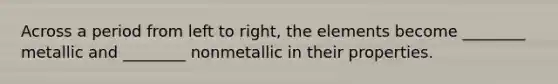 Across a period from left to right, the elements become ________ metallic and ________ nonmetallic in their properties.