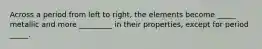 Across a period from left to right, the elements become _____ metallic and more _________ in their properties, except for period _____.