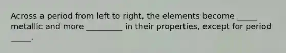 Across a period from left to right, the elements become _____ metallic and more _________ in their properties, except for period _____.