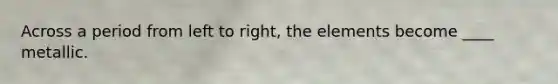 Across a period from left to right, the elements become ____ metallic.