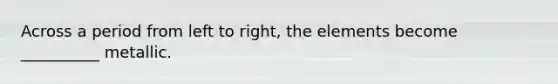 Across a period from left to right, the elements become __________ metallic.