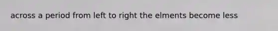 across a period from left to right the elments become less