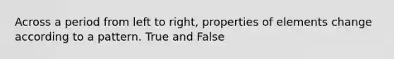 Across a period from left to right, properties of elements change according to a pattern. True and False