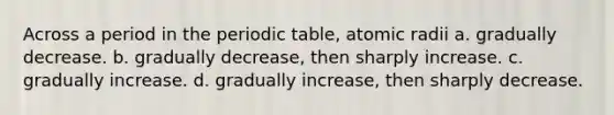 Across a period in the periodic table, atomic radii a. gradually decrease. b. gradually decrease, then sharply increase. c. gradually increase. d. gradually increase, then sharply decrease.