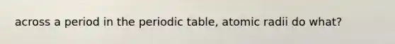 across a period in the periodic table, atomic radii do what?