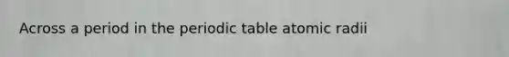 Across a period in the periodic table atomic radii