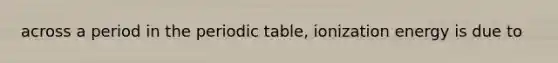 across a period in the periodic table, ionization energy is due to