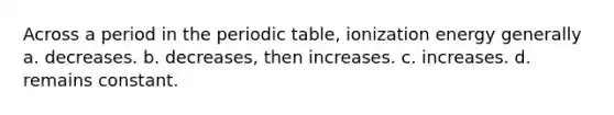 Across a period in the periodic table, ionization energy generally a. decreases. b. decreases, then increases. c. increases. d. remains constant.