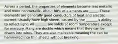 Across a period, the properties of elements become less metallic and more nonmetallic. About 80% of elements are _____. These elements are generally good conductors of heat and electric current. Usually have high sheen- caused by the _______'s ability to reflect light. All _______ are solids at room temperature except for mercury. Many are ductile which means that they can be drawn into wires. They are also malleable,meaning the can be hammered into thin sheets without breaking.