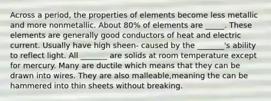 Across a period, the properties of elements become less metallic and more nonmetallic. About 80% of elements are _____. These elements are generally good conductors of heat and electric current. Usually have high sheen- caused by the _______'s ability to reflect light. All _______ are solids at room temperature except for mercury. Many are ductile which means that they can be drawn into wires. They are also malleable,meaning the can be hammered into thin sheets without breaking.