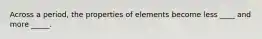 Across a period, the properties of elements become less ____ and more _____.