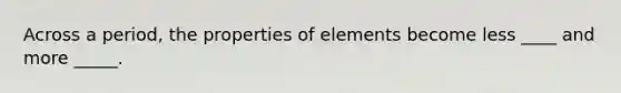 Across a period, the properties of elements become less ____ and more _____.