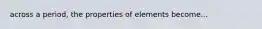 across a period, the properties of elements become...