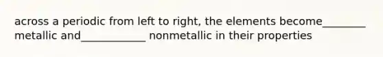 across a periodic from left to right, the elements become________ metallic and____________ nonmetallic in their properties