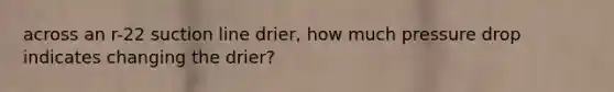 across an r-22 suction line drier, how much pressure drop indicates changing the drier?