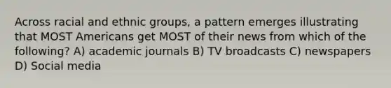 Across racial and ethnic groups, a pattern emerges illustrating that MOST Americans get MOST of their news from which of the following? A) academic journals B) TV broadcasts C) newspapers D) Social media