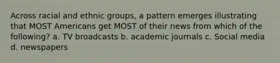 Across racial and ethnic groups, a pattern emerges illustrating that MOST Americans get MOST of their news from which of the following? a. TV broadcasts b. academic journals c. Social media d. newspapers