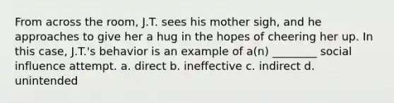 From across the room, J.T. sees his mother sigh, and he approaches to give her a hug in the hopes of cheering her up. In this case, J.T.'s behavior is an example of a(n) ________ social influence attempt. a. direct b. ineffective c. indirect d. unintended