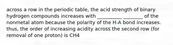 across a row in the periodic table, the acid strength of binary hydrogen compounds increases with __________ ________ of the nonmetal atom because the polarity of the H-A bond increases. thus, the order of increasing acidity across the second row (for removal of one proton) is CH4<NH3<H2O<HF; across the third row, it is SiH4< PH3< H2S<HCl.