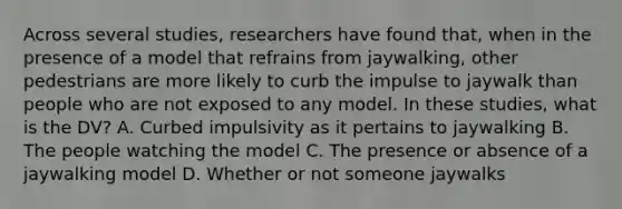 Across several studies, researchers have found that, when in the presence of a model that refrains from jaywalking, other pedestrians are more likely to curb the impulse to jaywalk than people who are not exposed to any model. In these studies, what is the DV? A. Curbed impulsivity as it pertains to jaywalking B. The people watching the model C. The presence or absence of a jaywalking model D. Whether or not someone jaywalks