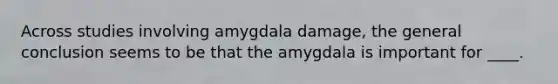 Across studies involving amygdala damage, the general conclusion seems to be that the amygdala is important for ____.