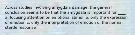 Across studies involving amygdala damage, the general conclusion seems to be that the amygdala is important for ____. a. focusing attention on emotional stimuli b. only the expression of emotion c. only the interpretation of emotion d. the normal startle response