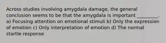 Across studies involving amygdala damage, the general conclusion seems to be that the amygdala is important _________. a) Focusing attention on emotional stimuli b) Only the expression of emotion c) Only interpretation of emotion d) The normal startle response