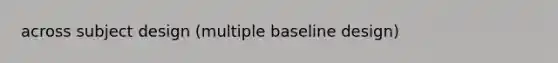 across subject design (multiple baseline design)