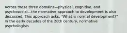 Across these three domains—physical, cognitive, and psychosocial—the normative approach to development is also discussed. This approach asks, "What is normal development?" In the early decades of the 20th century, normative psychologists