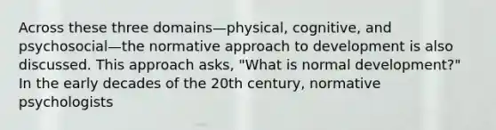 Across these three domains—physical, cognitive, and psychosocial—the normative approach to development is also discussed. This approach asks, "What is normal development?" In the early decades of the 20th century, normative psychologists