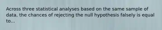 Across three statistical analyses based on the same sample of data, the chances of rejecting the null hypothesis falsely is equal to...