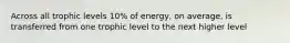 Across all trophic levels 10% of energy, on average, is transferred from one trophic level to the next higher level