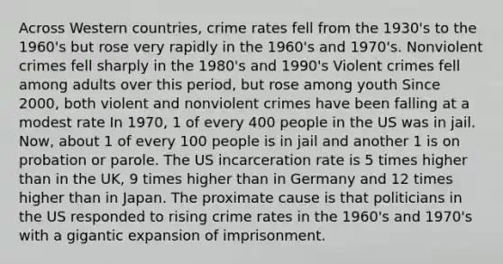 Across Western countries, crime rates fell from the 1930's to the 1960's but rose very rapidly in the 1960's and 1970's. Nonviolent crimes fell sharply in the 1980's and 1990's Violent crimes fell among adults over this period, but rose among youth Since 2000, both violent and nonviolent crimes have been falling at a modest rate In 1970, 1 of every 400 people in the US was in jail. Now, about 1 of every 100 people is in jail and another 1 is on probation or parole. The US incarceration rate is 5 times higher than in the UK, 9 times higher than in Germany and 12 times higher than in Japan. The proximate cause is that politicians in the US responded to rising crime rates in the 1960's and 1970's with a gigantic expansion of imprisonment.