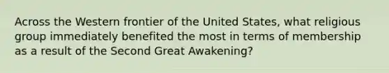 Across the Western frontier of the United States, what religious group immediately benefited the most in terms of membership as a result of the Second Great Awakening?