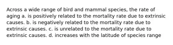 Across a wide range of bird and mammal species, the rate of aging a. is positively related to the mortality rate due to extrinsic causes. b. is negatively related to the mortality rate due to extrinsic causes. c. is unrelated to the mortality rate due to extrinsic causes. d. increases with the latitude of species range