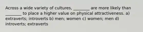 Across a wide variety of cultures, ________ are more likely than ________ to place a higher value on physical attractiveness. a) extraverts; introverts b) men; women c) women; men d) introverts; extraverts