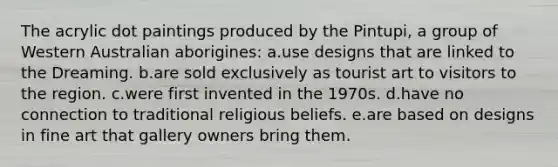 The acrylic dot paintings produced by the Pintupi, a group of Western Australian aborigines: a.use designs that are linked to the Dreaming. b.are sold exclusively as tourist art to visitors to the region. c.were first invented in the 1970s. d.have no connection to traditional religious beliefs. e.are based on designs in fine art that gallery owners bring them.