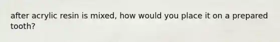 after acrylic resin is mixed, how would you place it on a prepared tooth?