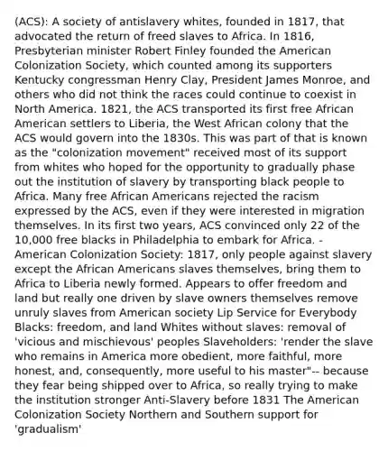 (ACS): A society of antislavery whites, founded in 1817, that advocated the return of freed slaves to Africa. In 1816, Presbyterian minister Robert Finley founded the American Colonization Society, which counted among its supporters Kentucky congressman Henry Clay, President James Monroe, and others who did not think the races could continue to coexist in North America. 1821, the ACS transported its first free African American settlers to Liberia, the West African colony that the ACS would govern into the 1830s. This was part of that is known as the "colonization movement" received most of its support from whites who hoped for the opportunity to gradually phase out the institution of slavery by transporting black people to Africa. Many free African Americans rejected the racism expressed by the ACS, even if they were interested in migration themselves. In its first two years, ACS convinced only 22 of the 10,000 free blacks in Philadelphia to embark for Africa. -American Colonization Society: 1817, only people against slavery except the African Americans slaves themselves, bring them to Africa to Liberia newly formed. Appears to offer freedom and land but really one driven by slave owners themselves remove unruly slaves from American society Lip Service for Everybody Blacks: freedom, and land Whites without slaves: removal of 'vicious and mischievous' peoples Slaveholders: 'render the slave who remains in America more obedient, more faithful, more honest, and, consequently, more useful to his master"-- because they fear being shipped over to Africa, so really trying to make the institution stronger Anti-Slavery before 1831 The American Colonization Society Northern and Southern support for 'gradualism'